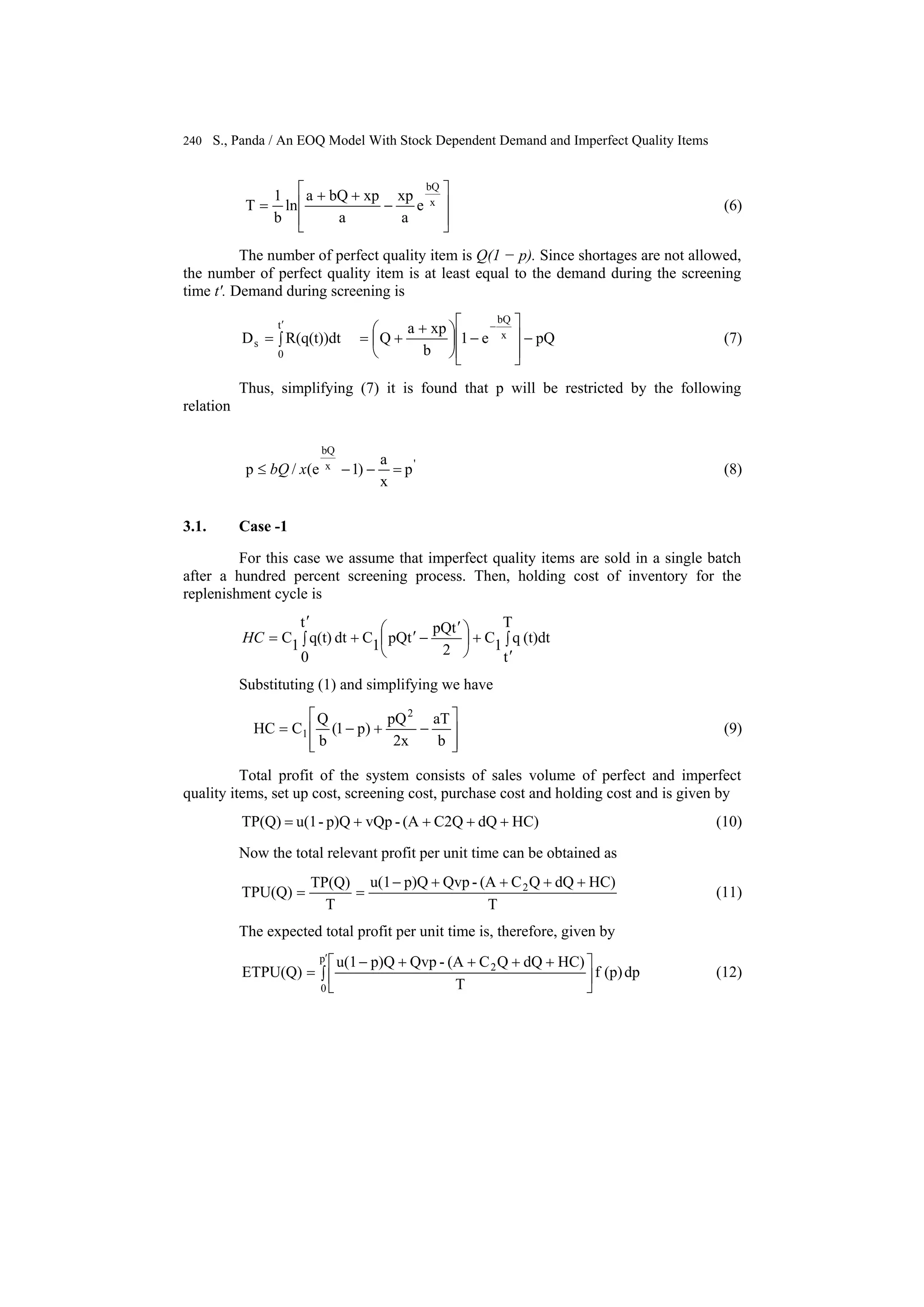 240 S., Panda / An EOQ Model With Stock Dependent Demand and Imperfect Quality Items
e
a
xp
a
xpbQa
ln
b
1
T x
bQ
⎥
⎥
⎦
⎤
⎢
⎢
⎣
⎡
−
++
= (6)
The number of perfect quality item is Q(1 − p). Since shortages are not allowed,
the number of perfect quality item is at least equal to the demand during the screening
time t′. Demand during screening is
pQe1
b
xpa
QR(q(t))dtD x
bQ
t
0
s −
⎥
⎥
⎦
⎤
⎢
⎢
⎣
⎡
−⎟
⎠
⎞
⎜
⎝
⎛ +
+=∫=
−′
(7)
Thus, simplifying (7) it is found that p will be restricted by the following
relation
'x
bQ
p
x
a
)1e(/p =−−≤ xbQ (8)
3.1. Case -1
For this case we assume that imperfect quality items are sold in a single batch
after a hundred percent screening process. Then, holding cost of inventory for the
replenishment cycle is
∫
′
+⎟
⎠
⎞
⎜
⎝
⎛ ′
−′+∫
′
=
T
t
(t)dtq1C
2
tpQ
tpQ1C
t
0
dtq(t)1CHC
Substituting (1) and simplifying we have
b
aT
2x
pQ
)p1(
b
Q
CHC
2
1
⎥
⎥
⎦
⎤
⎢
⎢
⎣
⎡
−+−= (9)
Total profit of the system consists of sales volume of perfect and imperfect
quality items, set up cost, screening cost, purchase cost and holding cost and is given by
HC)dQC2Q(A-vQpp)Q-u(1TP(Q) ++++= (10)
Now the total relevant profit per unit time can be obtained as
T
HC)dQQC(A-Qvpp)Qu(1
T
TP(Q)
TPU(Q) 2 ++++−
== (11)
The expected total profit per unit time is, therefore, given by
dp(p)f
T
HC)dQQC(A-Qvpp)Qu(1
ETPU(Q)
p
0
2
∫ ⎥
⎦
⎤
⎢
⎣
⎡ ++++−
=
′
(12)
 