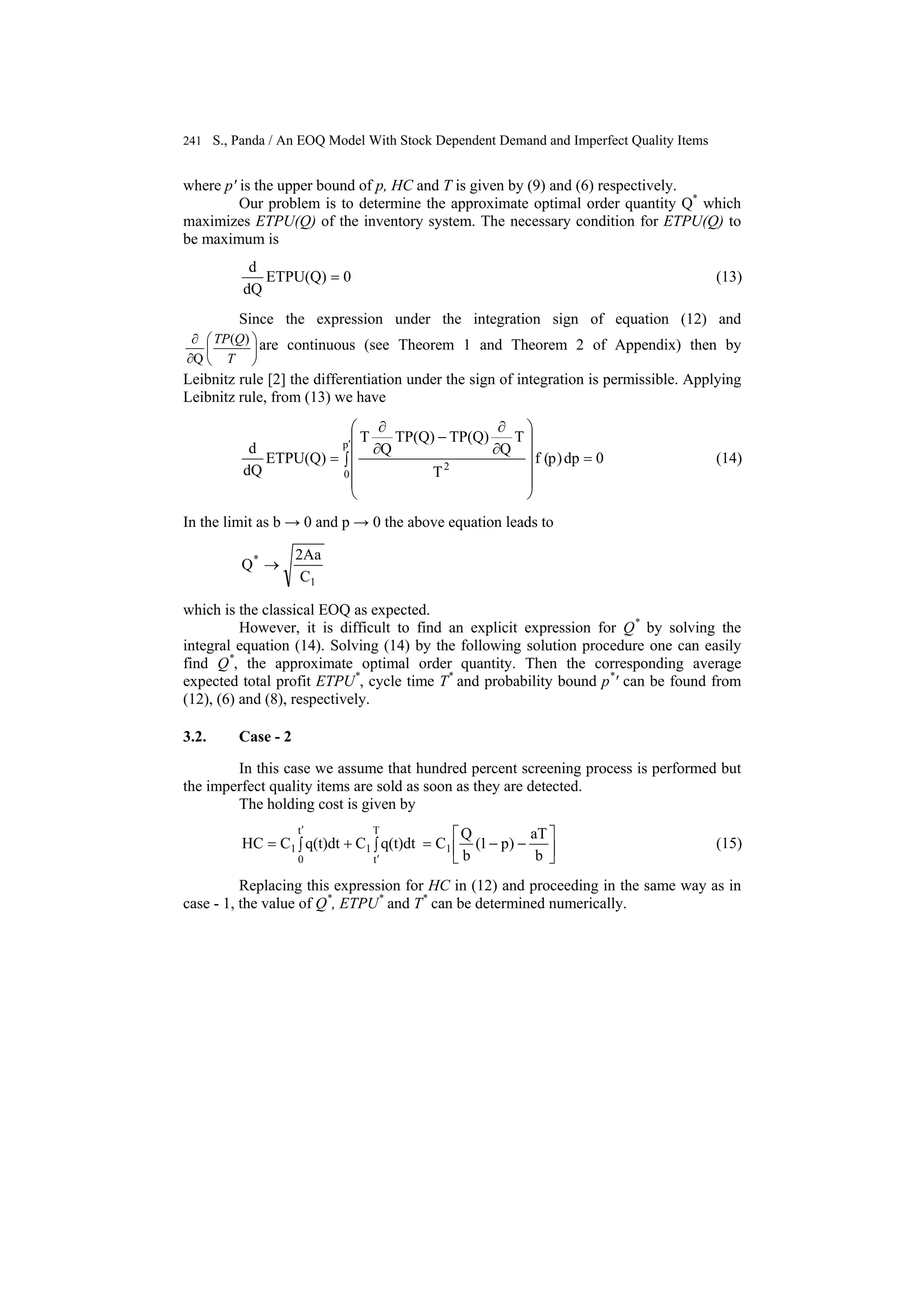 241 S., Panda / An EOQ Model With Stock Dependent Demand and Imperfect Quality Items
where p′ is the upper bound of p, HC and T is given by (9) and (6) respectively.
Our problem is to determine the approximate optimal order quantity Q*
which
maximizes ETPU(Q) of the inventory system. The necessary condition for ETPU(Q) to
be maximum is
0ETPU(Q)
dQ
d
= (13)
Since the expression under the integration sign of equation (12) and
⎟
⎠
⎞
⎜
⎝
⎛
∂
∂
T
QTP )(
Q
are continuous (see Theorem 1 and Theorem 2 of Appendix) then by
Leibnitz rule [2] the differentiation under the sign of integration is permissible. Applying
Leibnitz rule, from (13) we have
0dp)p(f
T
T
Q
TP(Q)TP(Q)
Q
T
ETPU(Q)
dQ
d p
0
2
=∫
⎟
⎟
⎟
⎟
⎠
⎞
⎜
⎜
⎜
⎜
⎝
⎛
∂
∂
−
∂
∂
=
′
(14)
In the limit as b → 0 and p → 0 the above equation leads to
1
*
C
2Aa
Q →
which is the classical EOQ as expected.
However, it is difficult to find an explicit expression for Q*
by solving the
integral equation (14). Solving (14) by the following solution procedure one can easily
find Q*
, the approximate optimal order quantity. Then the corresponding average
expected total profit ETPU*
, cycle time T*
and probability bound p*
′ can be found from
(12), (6) and (8), respectively.
3.2. Case - 2
In this case we assume that hundred percent screening process is performed but
the imperfect quality items are sold as soon as they are detected.
The holding cost is given by
b
aT
)p1(
b
Q
Cq(t)dtCq(t)dtCHC 1
T
t
1
t
0
1 ⎥
⎦
⎤
⎢
⎣
⎡
−−=∫+∫=
′
′
(15)
Replacing this expression for HC in (12) and proceeding in the same way as in
case - 1, the value of Q*
, ETPU*
and T*
can be determined numerically.
 