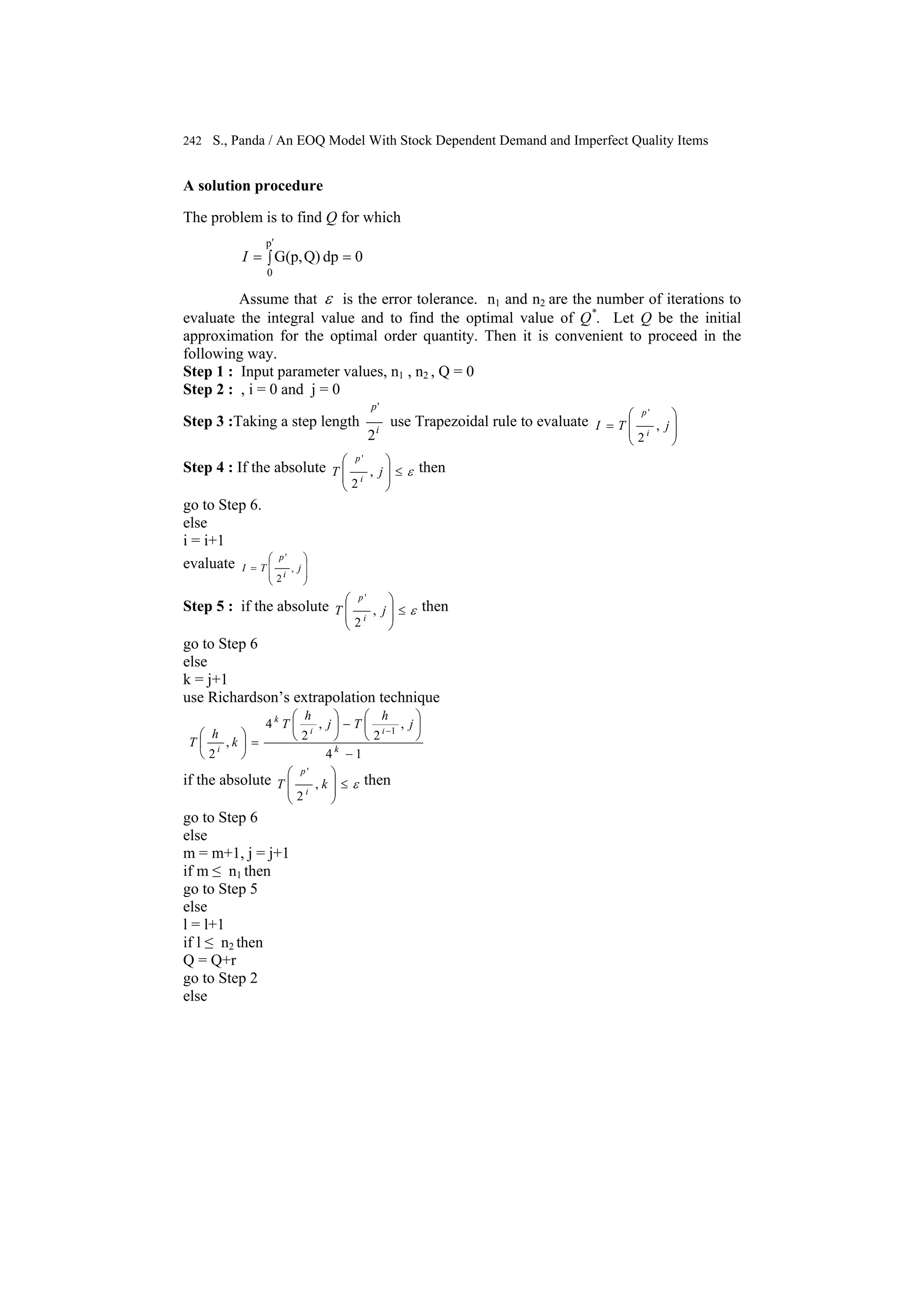242 S., Panda / An EOQ Model With Stock Dependent Demand and Imperfect Quality Items
A solution procedure
The problem is to find Q for which
∫ ==
′p
0
0dpQ)G(p,I
Assume that ε is the error tolerance. n1 and n2 are the number of iterations to
evaluate the integral value and to find the optimal value of Q*
. Let Q be the initial
approximation for the optimal order quantity. Then it is convenient to proceed in the
following way.
Step 1 : Input parameter values, n1 , n2 , Q = 0
Step 2 : , i = 0 and j = 0
Step 3 :Taking a step length i
p
2
'
use Trapezoidal rule to evaluate
⎟
⎟
⎠
⎞
⎜
⎜
⎝
⎛
= jTI i
p
,
2
'
Step 4 : If the absolute ε≤
⎟
⎟
⎠
⎞
⎜
⎜
⎝
⎛
jT i
p
,
2
'
then
go to Step 6.
else
i = i+1
evaluate
⎟
⎟
⎠
⎞
⎜
⎜
⎝
⎛
= jTI
i
p
,
2
'
Step 5 : if the absolute ε≤
⎟
⎟
⎠
⎞
⎜
⎜
⎝
⎛
jT i
p
,
2
'
then
go to Step 6
else
k = j+1
use Richardson’s extrapolation technique
14
,
2
,
2
4
,
2
1
−
⎟
⎠
⎞
⎜
⎝
⎛
−⎟
⎠
⎞
⎜
⎝
⎛
=⎟
⎠
⎞
⎜
⎝
⎛ −
k
ii
k
i
j
h
Tj
h
T
k
h
T
if the absolute ε≤
⎟
⎟
⎠
⎞
⎜
⎜
⎝
⎛
kT i
p
,
2
'
then
go to Step 6
else
m = m+1, j = j+1
if m ≤ n1 then
go to Step 5
else
l = l+1
if l ≤ n2 then
Q = Q+r
go to Step 2
else
 