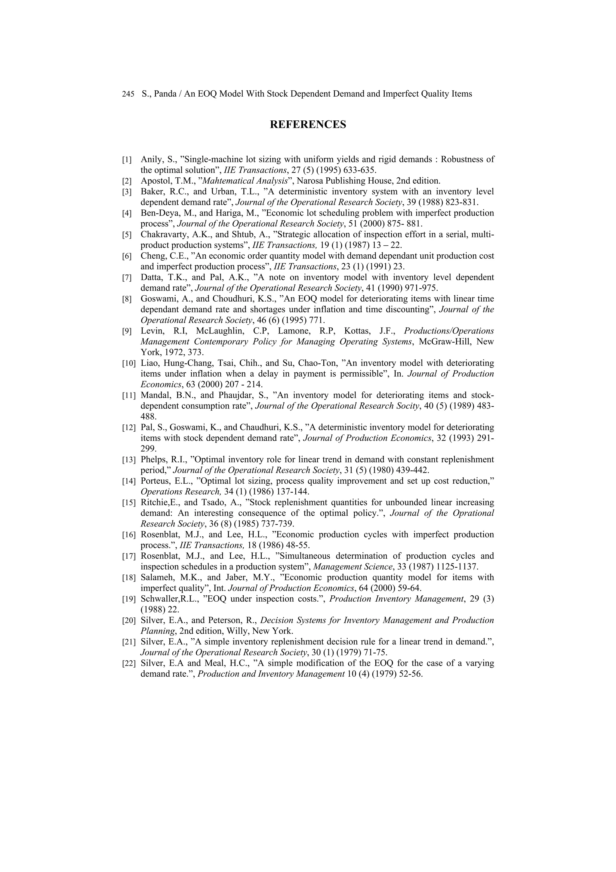 245 S., Panda / An EOQ Model With Stock Dependent Demand and Imperfect Quality Items
REFERENCES
[1] Anily, S., ”Single-machine lot sizing with uniform yields and rigid demands : Robustness of
the optimal solution”, IIE Transactions, 27 (5) (1995) 633-635.
[2] Apostol, T.M., ”Mahtematical Analysis”, Narosa Publishing House, 2nd edition.
[3] Baker, R.C., and Urban, T.L., ”A deterministic inventory system with an inventory level
dependent demand rate”, Journal of the Operational Research Society, 39 (1988) 823-831.
[4] Ben-Deya, M., and Hariga, M., ”Economic lot scheduling problem with imperfect production
process”, Journal of the Operational Research Society, 51 (2000) 875- 881.
[5] Chakravarty, A.K., and Shtub, A., ”Strategic allocation of inspection effort in a serial, multi-
product production systems”, IIE Transactions, 19 (1) (1987) 13 – 22.
[6] Cheng, C.E., ”An economic order quantity model with demand dependant unit production cost
and imperfect production process”, IIE Transactions, 23 (1) (1991) 23.
[7] Datta, T.K., and Pal, A.K., ”A note on inventory model with inventory level dependent
demand rate”, Journal of the Operational Research Society, 41 (1990) 971-975.
[8] Goswami, A., and Choudhuri, K.S., ”An EOQ model for deteriorating items with linear time
dependant demand rate and shortages under inflation and time discounting”, Journal of the
Operational Research Society, 46 (6) (1995) 771.
[9] Levin, R.I, McLaughlin, C.P, Lamone, R.P, Kottas, J.F., Productions/Operations
Management Contemporary Policy for Managing Operating Systems, McGraw-Hill, New
York, 1972, 373.
[10] Liao, Hung-Chang, Tsai, Chih., and Su, Chao-Ton, ”An inventory model with deteriorating
items under inflation when a delay in payment is permissible”, In. Journal of Production
Economics, 63 (2000) 207 - 214.
[11] Mandal, B.N., and Phaujdar, S., ”An inventory model for deteriorating items and stock-
dependent consumption rate”, Journal of the Operational Research Socity, 40 (5) (1989) 483-
488.
[12] Pal, S., Goswami, K., and Chaudhuri, K.S., ”A deterministic inventory model for deteriorating
items with stock dependent demand rate”, Journal of Production Economics, 32 (1993) 291-
299.
[13] Phelps, R.I., ”Optimal inventory role for linear trend in demand with constant replenishment
period,” Journal of the Operational Research Society, 31 (5) (1980) 439-442.
[14] Porteus, E.L., ”Optimal lot sizing, process quality improvement and set up cost reduction,”
Operations Research, 34 (1) (1986) 137-144.
[15] Ritchie,E., and Tsado, A., ”Stock replenishment quantities for unbounded linear increasing
demand: An interesting consequence of the optimal policy.”, Journal of the Oprational
Research Society, 36 (8) (1985) 737-739.
[16] Rosenblat, M.J., and Lee, H.L., ”Economic production cycles with imperfect production
process.”, IIE Transactions, 18 (1986) 48-55.
[17] Rosenblat, M.J., and Lee, H.L., ”Simultaneous determination of production cycles and
inspection schedules in a production system”, Management Science, 33 (1987) 1125-1137.
[18] Salameh, M.K., and Jaber, M.Y., ”Economic production quantity model for items with
imperfect quality”, Int. Journal of Production Economics, 64 (2000) 59-64.
[19] Schwaller,R.L., ”EOQ under inspection costs.”, Production Inventory Management, 29 (3)
(1988) 22.
[20] Silver, E.A., and Peterson, R., Decision Systems for Inventory Management and Production
Planning, 2nd edition, Willy, New York.
[21] Silver, E.A., ”A simple inventory replenishment decision rule for a linear trend in demand.”,
Journal of the Operational Research Society, 30 (1) (1979) 71-75.
[22] Silver, E.A and Meal, H.C., ”A simple modification of the EOQ for the case of a varying
demand rate.”, Production and Inventory Management 10 (4) (1979) 52-56.
 