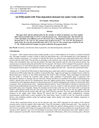 Int. J. of Mathematical Sciences and Applications,
Vol. 1, No. 3, September 2011
Copyright  Mind Reader Publications
www.journalshub.com
1265
An EOQ model with Time-dependent demand rate under trade credits
R.P.Tripathi, *Manoj Kumar
Department of Mathematics, Dehradun Institute of Technology, Dehradun, UK, India
*
Shivalik College of Engineering, Dehradun UK, India
email: rakeshprakash11@ yahoo.com, memanoj.319@ rediffmail.com
Abstract
This paper deals with the optimal policy for the customer to obtain its minimum cost when supplier
offers both permissible delay as well as a cash discount for non – deteriorating items. The demand rate
is time dependent. Four different cases are discussed. Case I: The payment is made at M1 to get a cash
discount and T ≥ M1. Case II: The customer pays in full at M1 but T < M1. Case III: The payment is
made at time M2 to get the permissible delay and T ≥ M2. Case IV: The customer pays in full at M2 but
T < M2. Finally numerical examples are given to illustrate the proposed model.
Key Words: Inventory; cash discount; delay in payments; non-deteriorating items; trade credit
1.Introduction
In a buyer – seller situation and inventory model consider a case in which depletion of inventory is caused by demand
rate. This paper considers a retailer’s model in which the deterioration rate is zero and demand rate is time dependent. In
today’s business transactions, it is common to find that the buyers are allowed some credit period before they settle the
account with the whole seller. This provides an advantage to the customers, due to the fact that they do not have to pay the
whole seller immediately after receiving the product, but delay their payment until the end of the allowed period. The
customer pays no interest during the permissible time for payment. The interest will be charged if the payment is delayed
beyond that period. To motivate fast payment stimulate more sells, the supplier also provides its customers a cash discount.
Our proposed research topic is an important to buyers when the supplier provides cash – discount and a permissible delay.
Ouyang. et al. [1] derived an EOQ model for deteriorating items under trade credit by considering cash – discount. Goyal
[2] derived an EOQ model under the condition of permissible delay. Aggarwal and Jaggi [3] extended Goyal’s model for
deteriorating items. Jamal et al. then further generalized the model to allow shortages. Haley and Higgins [4] introduced
the first model to consider the economic order quantity under conditions of permissible delay in payments with
deterministic demand, no shortage and zero lead time. Hwang and Shinn [5] considered the problem of determining the
retailer’s optimal price and lot size simultaneously when the supplier permits delay in payments. Dye [6] in their paper
considered the stock dependent demand for deteriorating items for partial backlogging and condition of permissible delay
in payment. They assumed initial stock – dependent demand function. Teng [7] provided an alternative conclusion from
Goyal [2] and mathematically proved that it makes economics sense for a buyer to order less quantity and take benefits of
permissible delay more frequently. Huang [8] extended one-level trade credit into two level trade credit to develop the
retailer’s replenishment model from the view point of the supply chain. He assumed that not only the supplier offers the
retailer trade credit but also the retailer offers the trade credit of his/her customers. This view point reflected more real life
situations in the supply chain model. Khouja [9] showed that for many supply chain configurations, complete
synchronization would result in some members of the chain being ‘losers’ in terms of cost. He viewed the economic
delivery and scheduling problem model and analyzed supply chains dealing with single and multiple components in
developing his model.
All the above mentioned articles do not use the discount cash- flow (DCF) approach for the analysis of the optimal
inventory policy when the supplier offers trade-credit. Teng [10] developed a model discounted cash – flow analysis on
inventory control under various suppliers trade – credits and obtain the optimal ordering policies to the problem. Trippi
and Lewin [11] and Kim and Chung [12] recognized the need to explore the inventory problems by using the present value
concept or DCF approach. Liao et.al [13] developed an inventory model with deteriorating items under inflation when a
delay in payment is permissible. Several studies have examined the inflammatory effect on an inventory policy. Buzacott
 