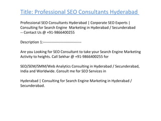 Title: Professional SEO Consultants Hyderabad  Professional SEO Consultants Hyderabad | Corporate SEO Experts | Consulting for Search Engine  Marketing in Hyderabad / Secunderabad -- Contact Us @ +91-9866400255 Description 1:------------------------------- Are you Looking for SEO Consultant to take your Search Engine Marketing Activity to heights. Call Sekhar @ +91-9866400255 for  SEO/SEM/SMM/Web Analytics Consulting in Hyderabad / Secunderabad, India and Worldwide. Consult me for SEO Services in  Hyderabad | Consulting for Search Engine Marketing in Hyderabad / Secunderabad. 