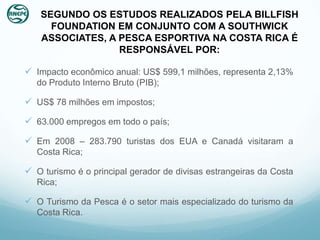 SEGUNDO OS ESTUDOS REALIZADOS PELA BILLFISH
     FOUNDATION EM CONJUNTO COM A SOUTHWICK
   ASSOCIATES, A PESCA ESPORTIVA NA COSTA RICA É
                 RESPONSÁVEL POR:

 Impacto econômico anual: US$ 599,1 milhões, representa 2,13%
   do Produto Interno Bruto (PIB);

 US$ 78 milhões em impostos;

 63.000 empregos em todo o país;

 Em 2008 – 283.790 turistas dos EUA e Canadá visitaram a
   Costa Rica;

 O turismo é o principal gerador de divisas estrangeiras da Costa
   Rica;

 O Turismo da Pesca é o setor mais especializado do turismo da
   Costa Rica.
 