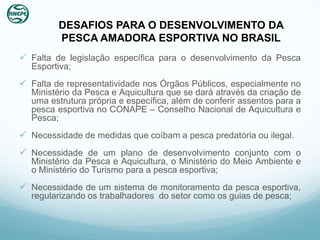 DESAFIOS PARA O DESENVOLVIMENTO DA
         PESCA AMADORA ESPORTIVA NO BRASIL
 Falta de legislação específica para o desenvolvimento da Pesca
  Esportiva;
 Falta de representatividade nos Órgãos Públicos, especialmente no
  Ministério da Pesca e Aquicultura que se dará através da criação de
  uma estrutura própria e específica, além de conferir assentos para a
  pesca esportiva no CONAPE – Conselho Nacional de Aquicultura e
  Pesca;
 Necessidade de medidas que coíbam a pesca predatória ou ilegal.
 Necessidade de um plano de desenvolvimento conjunto com o
  Ministério da Pesca e Aquicultura, o Ministério do Meio Ambiente e
  o Ministério do Turismo para a pesca esportiva;
 Necessidade de um sistema de monitoramento da pesca esportiva,
  regularizando os trabalhadores do setor como os guias de pesca;
 