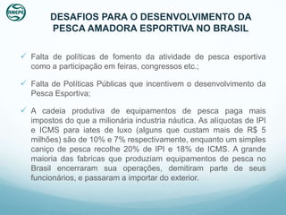 DESAFIOS PARA O DESENVOLVIMENTO DA
       PESCA AMADORA ESPORTIVA NO BRASIL

 Falta de políticas de fomento da atividade de pesca esportiva
  como a participação em feiras, congressos etc.;

 Falta de Políticas Públicas que incentivem o desenvolvimento da
  Pesca Esportiva;

 A cadeia produtiva de equipamentos de pesca paga mais
  impostos do que a milionária industria náutica. As alíquotas de IPI
  e ICMS para iates de luxo (alguns que custam mais de R$ 5
  milhões) são de 10% e 7% respectivamente, enquanto um simples
  caniço de pesca recolhe 20% de IPI e 18% de ICMS. A grande
  maioria das fabricas que produziam equipamentos de pesca no
  Brasil encerraram sua operações, demitiram parte de seus
  funcionários, e passaram a importar do exterior.
 