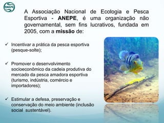 A Associação Nacional de Ecologia e Pesca
         Esportiva - ANEPE, é uma organização não
         governamental, sem fins lucrativos, fundada em
         2005, com a missão de:

 Incentivar a prática da pesca esportiva
  (pesque-solte);

 Promover o desenvolvimento
  socioeconômico da cadeia produtiva do
  mercado da pesca amadora esportiva
  (turismo, indústria, comércio e
  importadores);

 Estimular a defesa, preservação e
  conservação do meio ambiente (inclusão
  social sustentável).
 