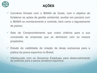 AÇÕES

 Convênio firmado com o IBAMA de Goiás, com o objetivo de
  fortalecer as ações de gestão ambiental, auxiliar em parceria com
  o IBAMA no monitoramento e controle, bem como o tagueamento
  de peixes;

 Selo de Comprometimento que criará critérios para a sua
  concessão às empresas que se alinharem com os nossos
  propósitos;

 Estudo da viabilidade de criação de áreas exclusivas para a
  prática da pesca esportiva no Brasil;

 Interlocução com os Governos Estaduais para desenvolvimento
  de políticas para a pesca amadora esportiva.
 