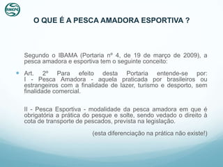 O QUE É A PESCA AMADORA ESPORTIVA ?



  Segundo o IBAMA (Portaria nº 4, de 19 de março de 2009), a
  pesca amadora e esportiva tem o seguinte conceito:
 Art.    2º Para efeito desta Portaria entende-se por:
  I - Pesca Amadora - aquela praticada por brasileiros ou
  estrangeiros com a finalidade de lazer, turismo e desporto, sem
  finalidade comercial.

  II - Pesca Esportiva - modalidade da pesca amadora em que é
  obrigatória a prática do pesque e solte, sendo vedado o direito à
  cota de transporte de pescados, prevista na legislação.
                          (esta diferenciação na prática não existe!)
 