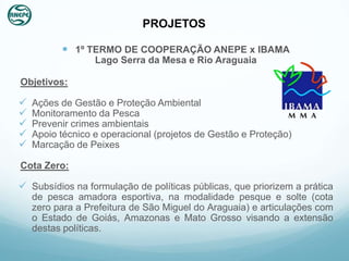 PROJETOS

           1º TERMO DE COOPERAÇÃO ANEPE x IBAMA
                  Lago Serra da Mesa e Rio Araguaia

Objetivos:

   Ações de Gestão e Proteção Ambiental
   Monitoramento da Pesca
   Prevenir crimes ambientais
   Apoio técnico e operacional (projetos de Gestão e Proteção)
   Marcação de Peixes

Cota Zero:

 Subsídios na formulação de políticas públicas, que priorizem a prática
    de pesca amadora esportiva, na modalidade pesque e solte (cota
    zero para a Prefeitura de São Miguel do Araguaia) e articulações com
    o Estado de Goiás, Amazonas e Mato Grosso visando a extensão
    destas políticas.
 