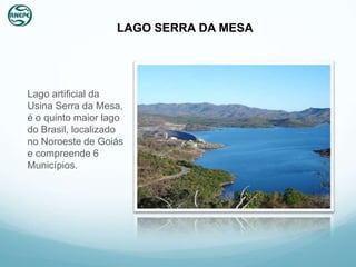 LAGO SERRA DA MESA




Lago artificial da
Usina Serra da Mesa,
é o quinto maior lago
do Brasil, localizado
no Noroeste de Goiás
e compreende 6
Municípios.
 