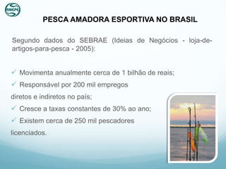 PESCA AMADORA ESPORTIVA NO BRASIL

Segundo dados do SEBRAE (Ideias de Negócios - loja-de-
artigos-para-pesca - 2005):


 Movimenta anualmente cerca de 1 bilhão de reais;
 Responsável por 200 mil empregos
diretos e indiretos no país;
 Cresce a taxas constantes de 30% ao ano;
 Existem cerca de 250 mil pescadores
licenciados.
 