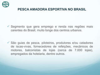 PESCA AMADORA ESPORTIVA NO BRASIL




 Segmento que gera emprego e renda nas regiões mais
  carentes do Brasil, muito longe dos centros urbanos.



 São guias de pesca, piloteiros, produtores e/ou catadores
  de iscas-vivas, fornecedores de refeições, mecânicos de
  motores, balconistas de lojas (cerca de 7.000 lojas),
  empregados da hotelaria, dentre outros.
 