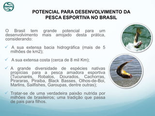 POTENCIAL PARA DESENVOLVIMENTO DA
                 PESCA ESPORTIVA NO BRASIL

O Brasil tem      grande potencial para um
desenvolvimento   mais arrojado desta prática,
considerando:
 A sua extensa bacia hidrográfica (mais de 5
  milhões de km2);
 A sua extensa costa (cerca de 8 mil Km);
 A grande diversidade de espécies nativas
  propícias para a pesca amadora esportiva
  (Tucunarés, Robalos, Dourados, Cachorras,
  Pirararas, Piraiba, Black Basses, Olhos-de-Boi,
  Marlins, Sailfishes, Garoupas, dentre outras);
 Tratar-se de uma verdadeira paixão nutrida por
  milhões de brasileiros; uma tradição que passa
  de pais para filhos.
 