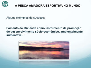 A PESCA AMADORA ESPORTIVA NO MUNDO


Alguns exemplos de sucesso:


Fomento da atividade como instrumento de promoção
de desenvolvimento sócio-econômico, ambientalmente
sustentável.
 