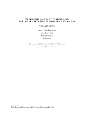 AN EPIDEMIC MODEL OF FORECLOSURES
DURING THE SUBPRIME MORTGAGE CRISIS OF 2008
NATHANIEL BROWN
Master's Exam Committee:
Loren Cobb, Chair
Audrey Hendricks
Burt Simon
Department of Mathematical and Statistical Sciences
University of Colorado Denver
Date: Presented November 6, 2015. Revised December 15, 2015.
 