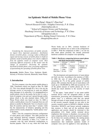 1
An Epidemic Model of Mobile Phone Virus
Hui Zheng1
, Dong Li2
, Zhuo Gao3
1
Network Research Center, Tsinghua University, P. R. China
zh@tsinghua.edu.cn
2
School of Computer Science and Technology,
Huazhong University of Science and Technology, P. R. China
lidong@hust.edu.cn
3
Department of Physics, Beijing Nomarl University, P. R. China
zhuogao@bnu.edu.cn
Abstract
Considering the characteristics of mobile network,
we import three important parameters: distribution
density of mobile phone, coverage radius of Bluetooth
signal and moving velocity of mobile phone to build an
epidemic model of mobile phone virus which is different
from the epidemic model of computer worm. Then
analyzing different properties of this model with the
change of parameters; discussing the epidemic
threshold of mobile phone virus; presenting suggestions
of quarantining the spreading of mobile phone virus.
Keywords: Mobile Phone Virus, Epidemic Model,
Security of Wireless Network, Bluetooth, Smart Phone.
1. Introduction
The first computer virus that attacks mobile phone is
VBS. Timofonica which was found on May 30, 2000
[1]. This virus spreads through PCs, but it can use the
message service of moviestar.net to send out rubbish
short messages to its subscriber. It is propagandized as
mobile phone virus by the media, but in fact it’s only a
kind of computer virus and can’t spread through mobile
phone which is the only attacked object. Cabir Cell
Phone Worm which was found on June 14, 2000 is
really a mobile phone virus [2]. It spreads from one cell
phone to another by Bluetooth. Now it is found in more
than 20 countries and has more than 7 variants. Cabir
has the characteristic of initiative spreading and this
pattern will be mostly adopted by “mobile phone virus”
in the future.
Table 1 lists the comparison between configuration
of smart phone and computer. This table presents the
most advanced desk-top computer configuration in
1998 and 1999. Generally, it takes 2 to 3 years for
computer with the most advanced configuration to
become popular. That is to say, when the Code Red
Worm broke out in 2001, common hardware of
computers in Internet was as same as the configuration
in table 1. With the comparison in table 1, we can see
that smart phone presently has already possessed
hardware condition for computer virus spreading.
Table 1. Hardware comparing between smart phone
and desk-top personal computer
Hardware 2005(dop
od 828)
1998 PC 1999 PC
CPU Intel
416MHz
PentiumⅡ
333MHz
Pentium III
450MHz[3]
Memory 128M 32M 64M
Hard Disk 2G~8G 2G 6G
The development and popularization of smart phone
are both very fast. According to the statistics of ARC,
in 2004 the sum of smart phone is 27,000,000,
accounting for 3% of the global amount of mobile
phones. IDC estimates that the sum of smart phone will
reach up to 130,000,000 by 2008 and account for 15%
of the global amount of mobile phones [4]. So we
should pay much attention to the security of smart
phone.
In this paper, “smart phone” is one smart mobile
terminal device with the integrated ability of data
transmission, processing and communication; “mobile
phone virus” is a malicious code that can spread
through all kinds of smart mobile terminal devices. As
to the security research, though we can refer to the
security research results in MANETs (Mobile Ad Hoc
Networks), MANETs and Sensor network emphasize
that resource is finite and all the problems about
application and security should be restricted to this
precondition [12]. Smart mobile terminal device
emphasizes that resource is abundant, even possess the
same computing ability as desk-top personal computer.
So for these two security problems, the starting points
of research are different. Recently, paper [5]
demonstrates that traditional epidemic model of
computer virus can’t be applied to virus spreading in
 