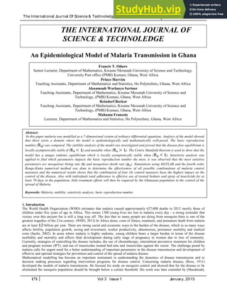 The International Journal Of Science & Technoledge (ISSN 2321 – 919X) www.theijst.com
171 Vol 3 Issue 1 January, 2015
THE INTERNATIONAL JOURNAL OF
SCIENCE & TECHNOLEDGE
An Epidemiological Model of Malaria Transmission in Ghana
1. Introduction
The World Health Organization (WHO) estimates that malaria caused approximately 627,000 deaths in 2012 mostly those of
children under five years of age in Africa. This means 1300 young lives are lost to malaria every day - a strong reminder that
victory over this ancient foe is still a long way off. The fact that so many people are dying from mosquito bites is one of the
greatest tragedies of the 21st century. (WHO, 2013) In Africa alone, costs of illness, treatment, and premature death from malaria
are at least billion per year. There are strong social and economic ways to the burden of the disease, which in so many ways
affects fertility, population growth, saving and investment, worker productivity, absenteeism, premature mortality and medical
costs (Sachs, 2002). In areas where malaria is highly endemic, young children bears a larger burden in terms of the disease
morbidity and mortality and affects fetal development during early stage of pregnancy in women due to loss of immunity.
Currently, strategies of controlling the disease includes, the use of chemotherapy, intermittent preventive treatment for children
and pregnant women (IPT), and use of insecticides treated bed nets and insecticides against the vector. The challenge posed by
malaria calls for urgent need for a better understanding of important parameters in the disease transmission and development of
effective and optimal strategies for prevention and control of the spread of malaria disease.
Mathematical modelling has become an important instrument in understanding the dynamics of disease transmission and in
decision making processes regarding intervention programs for disease control. Concerning malaria disease, (Ross, 1911)
developed the models of malaria transmission. He focused his study on mosquito control and showed that for the disease to be
eliminated the mosquito population should be brought below a certain threshold. His work was later extended by (Macdonald,
Francis T. Oduro
Senior Lecturer, Department of Mathematics, Kwame Nkrumah University of Science and Technology,
University Post office (PMB) Kumasi, Ghana, West Africa
Prince Harvim
Teaching Assistants, Department of Mathematics and Statistics, Ho Polytechnic, Ghana, West Africa
Akuamoah Worlanyo Saviour
Teaching Assistants, Department of Mathematics, Kwame Nkrumah University of Science and
Technology, (PMB) Kumasi, Ghana, West Africa
Reindorf Borkor
Teaching Assistants, Department of Mathematics, Kwame Nkrumah University of Science and
Technology, (PMB) Kumasi, Ghana, West Africa
Mahama Francois
Lecturer, Department of Mathematics and Statistics, Ho Polytechnic, Ghana, West Africa
Abstract:
In this paper malaria was modelled as a 7-dimensional system of ordinary differential equations. Analysis of the model showed
that there exists a domain where the model is epidemiologically and mathematically well-posed. The basic reproduction
number,( ) was computed. The stability analysis of the model was investigated and proved that the disease-free equilibrium is
locally asymptotically stable if ( ) and unstable when ( ). The Centre Manifold theorem is used to show that the
model has a unique endemic equilibrium which is locally asymptotically stable when ( ). Sensitivity analysis was
applied to find which parameters impacts the basic reproduction number the most, it was observed that the most sensitive
parameters are mosquitoes biting rate ( ) and mosquitoes death rate ( ). Simulations using MATLAB and the fourth order
Range-Kutta numerical method was done to determine the effectiveness of all possible combinations of malaria control
measures and the numerical results shows that the combination of four (4) control measures have the highest impact on the
control of the disease. Also with individuals total adherence to effective use of treated bednets and spray of insecticide for at
least 70 days in the population, little treatment efforts will then be required by the Ghanaian population in the control of the
spread of Malaria.
Keywords: Malaria, stability, sensitivity analysis, basic reproduction number
 