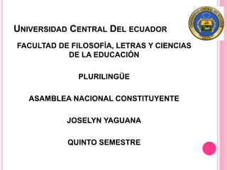 UNIVERSIDAD CENTRAL DEL ECUADOR
FACULTAD DE FILOSOFÍA, LETRAS Y CIENCIAS
DE LA EDUCACIÓN
PLURILINGÜE
ASAMBLEA NACIONAL CONSTITUYENTE
JOSELYN YAGUANA
QUINTO SEMESTRE
 