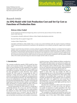 Hindawi Publishing Corporation
Modelling and Simulation in Engineering
Volume 2013, Article ID 727685, 6 pages
http://dx.doi.org/10.1155/2013/727685
Research Article
An EPQ Model with Unit Production Cost and Set-Up Cost as
Functions of Production Rate
Behrouz Afshar-Nadjafi
Faculty of Industrial and Mechanical Engineering, Islamic Azad University, Qazvin Branch, P.O. Box 34185-1416,
Qazvin 34185-14161, Iran
Correspondence should be addressed to Behrouz Afshar-Nadjafi; afsharnb@alum.sharif.edu
Received 8 May 2013; Accepted 14 August 2013
Academic Editor: Hing Kai Chan
Copyright © 2013 Behrouz Afshar-Nadjafi. This is an open access article distributed under the Creative Commons Attribution
License, which permits unrestricted use, distribution, and reproduction in any medium, provided the original work is properly
cited.
Extensive research has been devoted to economic production quantity (EPQ) problem. However, no attention has been paid to
problems where unit production and set-up costs must be considered as functions of production rate. In this paper, we address
the problem of determining the optimal production quantity and rate of production in which unit production and set-up costs are
assumed to be continuous functions of production rate. Based on the traditional economic production quantity (EPQ) formula,
the cost function associated with this model is proved to be nonconvex and a procedure is proposed to solve this problem. Finally,
utility of the model is presented using some numerical examples and the results are analyzed.
1. Introduction
The economic production quantity (EPQ) model has been
widely used in practice because of its simplicity. However,
there are some drawbacks in the assumption of the original
EPQ model and many researchers have tried to improve it
with different viewpoints. Recently, the classical EPQ model
has been generalized in many directions. Some authors
extended the EPQ model by incorporating the effect of
learning in setups and process quality. Also, set-up time
reduction on production run length and varying parameters
have received significant attention. The relationship between
set-up cost and production run length is also influenced by
the learning and forgetting effects. The effect of learning and
forgetting in setups and in product quality is investigated by
Jaber and Bonney [1]. Porteus studied the effect of process
deterioration on the optimal production cycle time [2].
Darwish generalized the EPQ model by considering a
relationship between the set-up cost and the production
run length [3]. Jaber investigated the lot sizing problem
for reduction in setups with reworks and interruptions to
restore the process to an “in-control” state [4]. Unlike the
model presented by Khouja [5], he considered that the set-
up cost and defect rate decrease as the number of restoration
activities increases. Afshar-Nadjafi and Abbasi considered an
EPQ model with depreciation cost and process quality cost
as continuous functions of time [6]. Freimer et al. studied the
effect of imperfect yield on EPQ decisions. They considered
set-up cost reductions and process quality improvements as
types of investments in the production processes [7].
Furthermore, the classical EPQ model has been inves-
tigated in many other ways; for example, the effect of
varying production rate on the EPQ model was investigated
by Khouja [8]. Huang introduced the EPQ model under
conditions of permissible delay in payments [9]. Salameh
and Jaber developed the EPQ model for items of imperfect
quality [10]. Jaber et al. applied first and second laws of
thermodynamics on inventory management problem. They
showed that their approach yields higher profit than that of
the classical EPQ model [11].
Recently, Hou considered an EPQ model with imperfect
production processes, in which the set-up cost and pro-
cess quality are functions of capital expenditure [12]. Tsou
presented a modified inventory model which accounts for
imperfect items and Taguchi’s cost of poor quality [13].
The assumption of the fixed unit production and set-up
costs is one of the classical EOQ shortcomings. To the author’s
knowledge, none of the above EPQ models considered
 