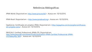 IPMA World. Disponível em: http://www.ipma.world/>. Acesso em: 10/10/2016.
IPMA Brasil. Disponível em: <http://www.ipmabrasil.org>. Acesso em: 10/10/2016.
SejaGoLive. Certificação em projetos: IPMA. Disponível em:<http://sejagolive.com.br/projeto/certificacao-
em-projetos-ipma>. Acesso em: 10/10/2016.
PAYSCALE. Certified_Professional_(IPMA-CP). Disponível em:
http://www.payscale.com/research/UK/Certification=IPMA-Certified_Professional_(IPMA-
CP)/Salary#by_Skill> . Acesso em: 16/10/2016
Referências Bibliográficas
 
