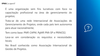 É uma organização sem fins lucrativos com foco na
capacitação profissional na área de gerenciamento de
projetos;
Trata-se de uma rede Internacional de Associações de
Gerenciamento de Projetos, onde cada país tem autonomia
para atuar nacionalmente;
Tem como base: PMP, CAPM, PgMP, PMI-SP e PRINCE2;
Lava-se em consideração os requisitos e necessidades
locais;
No Brasil conhecida como Associação Internacional de
Gestão de Projetos.
IPMA | o que é?
 