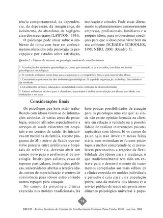 tência comportamental, da dependên-                         motivação e atitudes. Pode atuar direta-
cia, da depressão, da insegurança, do                       mente no planejamento e assessoramento
isolamento, do abandono, da negligên-                       empresas, profissionais, familiares e o
cia e dos maus-tratos (LAWTON, 1991).                       próprio idoso, para proporcionar condi-
   O psicólogo pode atuar sobre o am-                       ções para que o idoso possa viver bem no
biente do idoso com base em conheci-                        seu ambiente (SCHAIE e SCHOOLER,
mentos oferecidos pela psicologia da per-                   1998; NERI, 2000) (Quadro 5).
cepção e por estudos sobre satisfação,
Quadro 5 - Tópicos de interesse em psicologia ambiental e envelhecimento

1. A avaliação dos contextos gerontológicos, como, por exemplo, o lar e os asilos, com base em teorias
psicológicas e sociológicas
2. O controle ambiental como base para a segurança e a competência física e psicossocial dos idosos
3. Características psicossociais dos ambientes gerontológicos. O papel da organização, da beleza, do conforto e
da novidade
4. Os ambientes de lazer, educação e sociabilidade como contextos de desenvolvimento
5. Fatores ambientais de risco para o abandono, maus-tratos e violência em relação aos idosos, na cidade, nas
instituições e em casa

          Considerações finais
   Os psicólogos que hoje estão traba-                      hoje poucas possibilidades de atuação
lhando com idosos valem-se de informa-                      para os psicólogos uma vez que: a) ain-
ções advindas de várias áreas da psico-                     da não existe opinião formada na clien-
logia, estando afiliados especialmente a                    tela em relação à validade ou à possibi-
serviços de saúde existentes em hospi-                      lidade de realizar intervenções psicote-
tais e em centros de saúde. As iniciati-                    rapêuticas com idosos; b) os cursos de
vas em medicina da família, recente pro-                    psicologia não investem nessa faixa
grama do Ministério da Saúde que en-                        etária nem estimulam os futuros psicó-
volve parceria entre prefeituras e hospi-                   logos a melhor compreendê-la; c) preva-
tais de referência, deverão abrir um                        lecem preconceitos a respeito da flexi-
campo novo para o profissional de psi-                      bilidade dos idosos para a mudança, o
cologia. Instituições asilares, casas de                    que tradicionalmente tem sido um en-
repouso particulares, instituições públi-                   trave para o desenvolvimento de trata-
cas, universidades abertas à terceira ida-                  mentos apropriados aos mais velhos; d)
de, cursos de especialização e centros de                   a clínica exercida em moldes individuais
convivência para idosos estão abrindo                       e privados é cara para uma população
outros espaços para atuação.                                pobre, caso da maioria dos idosos; e) o
   No campo da psicologia clínica                           serviço público de saúde não presta aten-
exercida nos moldes tradicionais, há                        dimento psicológico universal à popu-

                                                       78

   RBCEH - Revista Brasileira de Ciências do Envelhecimento Humano, Passo Fundo, 69-80 - jan./jun. 2004
 
