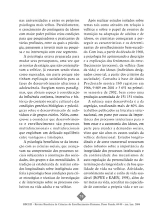 nas universidades e entre os próprios                     Após realizar estudos isolados sobre
psicólogos mais velhos. Paralelamente,                 temas tais como atitudes em relação à
o crescimento do contingente de idosos                 velhice e sobre o papel de eventos de
com maior poder político criou condições               transição na adaptação de adultos e de
para que pesquisadores e praticantes de                idosos, os cientistas começaram a per-
várias profissões, entre as quais a psicolo-           seguir as características e os determi-
gia, passassem a investir mais na pesqui-              nantes do envelhecimento bem-sucedi-
sa e na intervenção com esse segmento.                 do. Com isso, a partir da década de 1960,
   A psicologia estava preparada para                  a psicologia foi aprimorando a descrição
mudar seus pressupostos, uma vez que                   e a explicação dos fenômenos do enve-
as teorias de estágio, que não contempla-              lhecimento (processo), da velhice (fase
vam a velhice, já estavam sendo vistas                 da vida) e dos idosos (indivíduos desig-
como superadas, em parte porque não                    nados como tal, a partir dos critérios da
tinham explicação satisfatória para as                 sociedade). Consulta à base de dados
fases do desenvolvimento ulteriores à                  Psychoinfo mostra 160 registros em
adolescência. Surgiam novos paradig-                   1966, 9 609 em 2001 e 3 651 no primei-
mas, que abriam espaço à consideração                  ro semestre de 2002, bem como uma
da influência conjunta, interativa e his-              produção acumulada de 151 151 títulos.
tórica do contexto social e cultural e das                A subárea mais desenvolvida é a da
condições genético-biológicas e psicoló-               cognição, totalizando mais de 60% dos
gicas sobre o desenvolvimento de indi-                 trabalhos publicados na literatura inter-
víduos e de grupos etários. Neles, come-               nacional, em parte por causa da impor-
çou-se a considerar que desenvolvimen-                 tância dos processos intelectuais para o
to e envelhecimento são processos                      bem-estar e a autonomia dos idosos, em
multidimensionais e multidirecionais                   parte para atender a demandas sociais,
que englobam um delicado equilíbrio                    visto que são altos os custos sociais da
entre vantagens e limitações.                          velhice disfuncional. Estudos longitu-
   A psicologia beneficiou-se da intera-               dinais e de corte transversal trouxeram
ção com as ciências sociais, que avança-               dados robustos sobre a importância da
vam na compreensão dos processos so-                   integridade dos processos intelectuais e
ciais subjacentes à construção das socie-              da continuidade dos mecanismos de
dades, dos grupos e das mentalidades. A                auto-regulação da personalidade na de-
tradição já estabelecida de realizar estu-             terminação da longevidade e da boa qua-
dos longitudinais sobre inteligência con-              lidade de vida na velhice. Atividade,
feria à psicologia boas condições para cri-            envolvimento social e estilo de vida sau-
ar estratégias e técnicas de investigação              dável (ROWE e KAHN, 1998), além de
e de intervenção sobre os processos evo-               ter metas na vida, acreditar na capacida-
lutivos na vida adulta e na velhice.                   de de controlar a própria vida e ser ca-

                                                  70

  RBCEH - Revista Brasileira de Ciências do Envelhecimento Humano, Passo Fundo, 69-80 - jan./jun. 2004
 