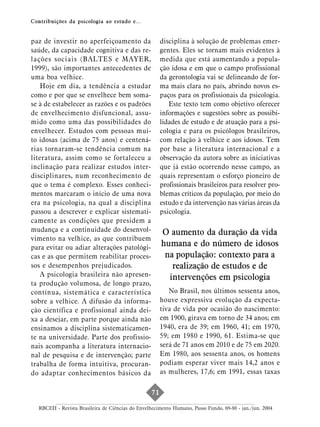 Contribuições da psicologia ao estudo e...


paz de investir no aperfeiçoamento da                  disciplina à solução de problemas emer-
saúde, da capacidade cognitiva e das re-               gentes. Eles se tornam mais evidentes à
lações sociais (BALTES e MAYER,                        medida que está aumentando a popula-
1999), são importantes antecedentes de                 ção idosa e em que o campo profissional
uma boa velhice.                                       da gerontologia vai se delineando de for-
   Hoje em dia, a tendência a estudar                  ma mais clara no país, abrindo novos es-
como e por que se envelhece bem soma-                  paços para os profissionais da psicologia.
se à de estabelecer as razões e os padrões                Este texto tem como objetivo oferecer
de envelhecimento disfuncional, assu-                  informações e sugestões sobre as possibi-
mido como uma das possibilidades do                    lidades de estudo e de atuação para a psi-
envelhecer. Estudos com pessoas mui-                   cologia e para os psicólogos brasileiros,
to idosas (acima de 75 anos) e centená-                com relação à velhice e aos idosos. Tem
rias tornaram-se tendência comum na                    por base a literatura internacional e a
literatura, assim como se fortaleceu a                 observação da autora sobre as iniciativas
inclinação para realizar estudos inter-                que já estão ocorrendo nesse campo, as
disciplinares, num reconhecimento de                   quais representam o esforço pioneiro de
que o tema é complexo. Esses conheci-                  profissionais brasileiros para resolver pro-
mentos marcaram o início de uma nova                   blemas críticos da população, por meio do
era na psicologia, na qual a disciplina                estudo e da intervenção nas várias áreas da
passou a descrever e explicar sistemati-               psicologia.
camente as condições que presidem a
mudança e a continuidade do desenvol-                  O aumento da duração da vida
vimento na velhice, as que contribuem
para evitar ou adiar alterações patológi-
                                                       humana e do número de idosos
cas e as que permitem reabilitar proces-                na população: contexto para a
sos e desempenhos prejudicados.                           realização de estudos e de
   A psicologia brasileira não apresen-                  intervenções em psicologia
ta produção volumosa, de longo prazo,
contínua, sistemática e característica                    No Brasil, nos últimos sessenta anos,
sobre a velhice. A difusão da informa-                 houve expressiva evolução da expecta-
ção científica e profissional ainda dei-               tiva de vida por ocasião do nascimento:
xa a desejar, em parte porque ainda não                em 1900, girava em torno de 34 anos; em
ensinamos a disciplina sistematicamen-                 1940, era de 39; em 1960, 41; em 1970,
te na universidade. Parte dos profissio-               59; em 1980 e 1990, 61. Estima-se que
nais acompanha a literatura internacio-                será de 71 anos em 2010 e de 75 em 2020.
nal de pesquisa e de intervenção; parte                Em 1980, aos sessenta anos, os homens
trabalha de forma intuitiva, procuran-                 podiam esperar viver mais 14,2 anos e
do adaptar conhecimentos básicos da                    as mulheres, 17,6; em 1991, essas taxas


                                                  71

  RBCEH - Revista Brasileira de Ciências do Envelhecimento Humano, Passo Fundo, 69-80 - jan./jun. 2004
 