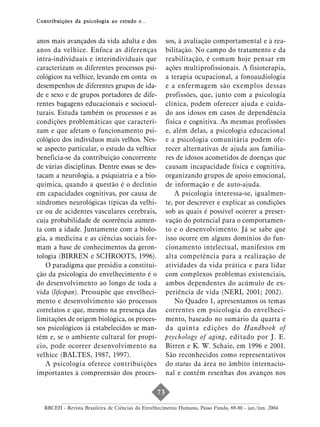 Contribuições da psicologia ao estudo e...


anos mais avançados da vida adulta e dos               sos, à avaliação comportamental e à rea-
anos da velhice. Enfoca as diferenças                  bilitação. No campo do tratamento e da
intra-individuais e interindividuais que               reabilitação, é comum hoje pensar em
caracterizam os diferentes processos psi-              ações multiprofissionais. A fisioterapia,
cológicos na velhice, levando em conta os              a terapia ocupacional, a fonoaudiologia
desempenhos de diferentes grupos de ida-               e a enfermagem são exemplos dessas
de e sexo e de grupos portadores de dife-              profissões, que, junto com a psicologia
rentes bagagens educacionais e sociocul-               clínica, podem oferecer ajuda e cuida-
turais. Estuda também os processos e as                do aos idosos em casos de dependência
condições problemáticas que caracteri-                 física e cognitiva. As mesmas profissões
zam e que afetam o funcionamento psi-                  e, além delas, a psicologia educacional
cológico dos indivíduos mais velhos. Nes-              e a psicologia comunitária podem ofe-
se aspecto particular, o estudo da velhice             recer alternativas de ajuda aos familia-
beneficia-se da contribuição concorrente               res de idosos acometidos de doenças que
de várias disciplinas. Dentre essas se des-            causam incapacidade física e cognitiva,
tacam a neurologia, a psiquiatria e a bio-             organizando grupos de apoio emocional,
química, quando a questão é o declínio                 de informação e de auto-ajuda.
em capacidades cognitivas, por causa de                    A psicologia interessa-se, igualmen-
síndromes neurológicas típicas da velhi-               te, por descrever e explicar as condições
ce ou de acidentes vasculares cerebrais,               sob as quais é possível ocorrer a preser-
cuja probabilidade de ocorrência aumen-                vação do potencial para o comportamen-
ta com a idade. Juntamente com a biolo-                to e o desenvolvimento. Já se sabe que
gia, a medicina e as ciências sociais for-             isso ocorre em alguns domínios do fun-
mam a base de conhecimentos da geron-                  cionamento intelectual, manifestos em
tologia (BIRREN e SCHROOTS, 1996).                     alta competência para a realização de
   O paradigma que presidiu a constitui-               atividades da vida prática e para lidar
ção da psicologia do envelhecimento é o                com complexos problemas existenciais,
do desenvolvimento ao longo de toda a                  ambos dependentes do acúmulo de ex-
vida (lifespan). Pressupõe que envelheci-              periência de vida (NERI, 2001; 2002).
mento e desenvolvimento são processos                      No Quadro 1, apresentamos os temas
correlatos e que, mesmo na presença das                correntes em psicologia do envelheci-
limitações de origem biológica, os proces-             mento, baseado no sumário da quarta e
sos psicológicos já estabelecidos se man-              da quinta edições do Handbook of
têm e, se o ambiente cultural for propí-               psychology of aging, editado por J. E.
cio, pode ocorrer desenvolvimento na                   Birren e K. W. Schaie, em 1996 e 2001.
velhice (BALTES, 1987, 1997).                          São reconhecidos como representativos
   A psicologia oferece contribuições                  do status da área no âmbito internacio-
importantes à compreensão dos proces-                  nal e contêm resenhas dos avanços nos

                                                  73

  RBCEH - Revista Brasileira de Ciências do Envelhecimento Humano, Passo Fundo, 69-80 - jan./jun. 2004
 
