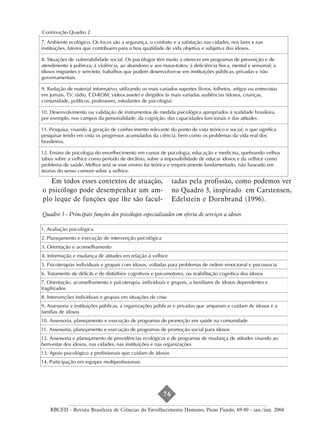 aproveitamento das competências dos idosos. Pode trabalhar atitudes e procedimentos de pessoal de recursos
humanos para lidar com os trabalhadores mais velhos; pode ajudá-los a flexibilizar a carreira, a desenvolver
papéis profissionais adequados aos ganhos da maturidade, a planejar uma segunda carreira ou a preparar-se
para a aposentadoria. Os idosos podem desenvolver atividades profissionais e de prestação de serviços
assumindo papéis de consultores, auditores e assessores especializados, transformando a experiência acumulada
em serviços. Quadro 2
Continução
7. Ambiente ecológico. Os focos são a segurança, o conforto e a satisfação nas cidades, nos lares e nas
instituições, fatores que contribuem para a boa qualidade de vida objetiva e subjetiva dos idosos.

8. Situações de vulnerabilidade social. Os psicólogos têm muito a oferecer em programas de prevenção e de
atendimento à pobreza; à violência, ao abandono e aos maus-tratos; à deficiência física, mental e sensorial; a
idosos migrantes e sem-teto, trabalhos que podem desenvolver-se em instituições públicas, privadas e não
governamentais.

9. Redação de material informativo, utilizando os mais variados suportes (livros, folhetos, artigos ou entrevistas
em jornais, TV, rádio, CD-ROM, videocassete) e dirigidos às mais variadas audiências (idosos, crianças,
comunidade, políticos, professores, estudantes de psicologia).

10. Desenvolvimento ou validação de instrumentos de medida psicológica apropriados à realidade brasileira,
por exemplo, nos campos da personalidade, da cognição, das capacidades funcionais e das atitudes.

11. Pesquisa, visando à geração de conhecimento relevante do ponto de vista teórico e social, o que significa
pesquisar tendo em vista os progressos acumulados da ciência, bem como os problemas da vida real dos
brasileiros.

12. Ensino de psicologia do envelhecimento em cursos de psicologia, educação e medicina, quebrando velhos
tabus sobre a velhice como período de declínio, sobre a impossibilidade de educar idosos e da velhice como
problema de saúde. Melhor será se esse ensino for teórica e empiricamente fundamentado, não baseado em
teorias do senso comum sobre a velhice.

   Em todos esses contextos de atuação,                        tadas pela profissão, como podemos ver
o psicólogo pode desempenhar um am-                            no Quadro 3, inspirado em Carstensen,
plo leque de funções que lhe são facul-                        Edelstein e Dornbrand (1996).

Quadro 3 - Principais funções dos psicólogos especializados em oferta de serviços a idosos

1. Avaliação psicológica
2. Planejamento e execução de intervenção psicológica
3. Orientação e aconselhamento
4. Informação e mudança de atitudes em relação à velhice
5. Psicoterapias individuais e grupais com idosos, voltadas para problemas de ordem emocional e psicossocia
6. Tratamento de déficits e de distúrbios cognitivos e psicomotores, ou reabilitação cognitiva dos idosos
7. Orientação, aconselhamento e psicoterapia, individuais e grupais, a familiares de idosos dependentes e
fragilizados
8. Intervenções individuais e grupais em situações de crise
9. Assessoria a instituições públicas, a organizações públicas e privadas que amparam e cuidam de idosos e a
famílias de idosos
10. Assessoria, planejamento e execução de programas de promoção em saúde na comunidade
11. Assessoria, planejamento e execução de programas de promoção social para idosos
12. Assessoria e planejamento de providências ecológicas e de programas de mudança de atitudes visando ao
bem-estar dos idosos, nas cidades, nas instituições e nas organizações
13. Apoio psicológico a profissionais que cuidam de idosos
14. Participação em equipes multiprofissionais




                                                          76

    RBCEH - Revista Brasileira de Ciências do Envelhecimento Humano, Passo Fundo, 69-80 - jan./jun. 2004
 