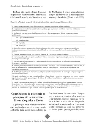 Contribuições da psicologia ao estudo e...


   Embora não esgote o leque de opções                       de. No Quadro 4, vemos uma relação de
da profissão, o campo central de formação                    campos de intervenção clínica específicos
e de identificação do psicólogo é o da saú-                  ao campo da velhice (Birren et al., 1992).

Quadro 4 - Principais campos de intervenção clínica para os psicólogos que lidam com idosos

  1. Fatores comportamentais e psicológicos de risco para a ocorrência de velhice patológica
  2. Fragilidade e dependência: questões éticas e práticas que se propõem aos idosos e aos seus cuidadores
  profissionais e familiares
  3. Avaliação e intervenção em distúrbios psicológicos e do comportamento, déficits comportamentais e
  problemas em
       3.1. Capacidades funcionais
       3.2. Emoção e afeto
       3.3. Cognição
       3.4. Motivação
  4. Saúde física, como, por exemplo, distúrbios do sono, dor crônica, enxaqueca, osteoporose, problemas
  cardiovasculares e cerebrovasculares, vulnerabilidade ao estresse, depressão, incontinência, instabilidade e
  quedas
  5. Doenças neuropsicológicas (por exemplo, doenças de Parkinson e mal de Alzheimer)
  6. Intervenções baseadas em apoio social, com vistas a amortecer o impacto de situações de crise (ex.: morte ou
  doença grave do cônjuge)
  7. Intervenções comportamentais (ex.: as que visam à adesão ao tratamentoa, ao enfrentamento de estresse,
  desamparo e ansiedade
  8. Intervenções comportamentais em serviços de saúde e sociais (ex.: as que visam a melhorar o estilo de vida, a
  nutrição, a saúde bucal, a adesão a tratamentos médicos, o tratamento e a prevenção de hipertensão, da
  osteoporose e da catarata
  9. Reabilitação cognitiva em síndromes neurológicas (ex.: treino de memória, de orientação temporal e espacial e
  de compreensão verbal)
  10. Apoio psicológico (ex.: lidar com a fragilidade, a dependência e a morte) e treinamento (ex.: ensino, empatia)
  a profissionais de saúde que participam do sistema de cuidado formal a idosos fragilizados e dependentes (ex.:
  em asilos e hospitais)
  11. Apoio e treinamento ao sistema de cuidado informal (familiares e voluntários) que apóiam idosos frágeis e
  dependentes (ex.: informações sobre as doenças e seu manejo em casa; habilidades práticas de cuidar; manejo
  de sentimentos e do estresse, cuidados com a própria saúde, atenção às relações familiares, como acionar
  recursos da comunidade, o que fazer em caso de episódio agudo ou morte do idoso)



 Contribuições da psicologia ao                              funcionalmente incapacitados. Progra-
                                                             mar o ambiente residencial, o ambien-
  planejamento de ambientes
                                                             te de trabalho, os asilos e casas de repou-
   físicos adequados a idosos                                so, o bairro e a cidade, os hospitais,
   A psicologia pode oferecer contribui-                     ambulatórios, centros-dia e centros de
ções ao planejamento e à reprogramação                       saúde e os locais de lazer e de convivên-
ambiental para idosos independentes ou                       cia é vital para a prevenção da incompe-


                                                        77

   RBCEH - Revista Brasileira de Ciências do Envelhecimento Humano, Passo Fundo, 69-80 - jan./jun. 2004
 