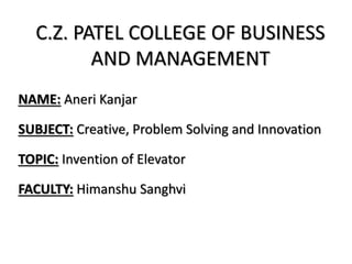 C.Z. PATEL COLLEGE OF BUSINESS
AND MANAGEMENT
NAME: Aneri Kanjar
SUBJECT: Creative, Problem Solving and Innovation
TOPIC: Invention of Elevator
FACULTY: Himanshu Sanghvi
 