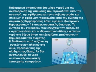 Καθημερινά απαιτούνται δύο λίτρα νερού για την
αναπλήρωση της απώλειας που προκαλείται από την
αναπνοή, την εφίδρωση και την αποβολή υγρών και
στερεών. Η εφίδρωση προκαλείται από την αύξηση της
σωματικής θερμοκρασίας λόγω υψηλών εξωτερικών
θερμοκρασιών ή έντονης σωματικής άσκησης. Τα
κύτταρα του εγκεφάλου που ελέγχουν την εφίδρωση
ενεργοποιούνται και οι ιδρωτοποιοί αδένες εκκρίνουν
νερό στο δέρμα όπου και εξατμίζεται, μειώνοντας τη
θερμοκρασία του σώματος.
Η διαδικασία αυτή αυξάνει τη
συγκέντρωση αλατιού στο
αίμα, προκαλώντας την
αίσθηση της δίψας. Αν δεν
αναπληρωθεί το νερό
οι κανονικές σωματικές
λειτουργίες καταρρέουν.
 