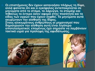  Οι επιστήμονες δεν έχουν κατανοήσει πλήρως τη δίψα,
αλλά φαίνεται ότι και ο εγκέφαλος ανταποκρίνεται σε
μηνύματα από το στόμα, το λάρυγγα, το στομάχι και
πιθανώς το έντερο όσον αφορά στην ποσότητα και το
είδος των υγρών που έχουν ληφθεί. Τα μηνύματα αυτά
ακυρώνουν την αίσθηση της δίψας.
Στους ηλικιωμένους ανθρώπους οι μηχανισμοί που
δημιουργούν την αίσθηση αυτή είναι λιγότερο
αποτελεσματικοί, επομένως έχει σημασία να λαμβάνουν
τακτικά υγρά για πρόληψη της αφυδάτωσης.
 