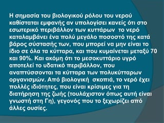 Η σημασία του βιολογικού ρόλου του νερού
καθίσταται εμφανής αν υπολογίσει κανείς ότι στο
εσωτερικό περιβάλλον των κυττάρων το νερό
καταλαμβάνει ένα πολύ μεγάλο ποσοστό της κατά
βάρος σύστασής των, που μπορεί να μην είναι το
ίδιο σε όλα τα κύτταρα, και που κυμαίνεται μεταξύ 70
και 90%. Και ακόμη ότι το μεσοκυττάριο υγρό
αποτελεί το υδατικό περιβάλλον, που
αναπτύσσονται τα κύτταρα των πολυκύτταρων
οργανισμών. Από βιολογική σκοπιά, το νερό έχει
πολλές ιδιότητες, που είναι κρίσιμες για τη
διατήρηση της ζωής (τουλάχιστον όπως αυτή είναι
γνωστή στη Γη), γεγονός που το ξεχωρίζει από
άλλες ουσίες.
 