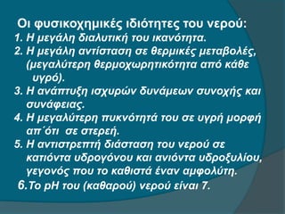 Οι φυσικοχημικές ιδιότητες του νερού:
1. Η μεγάλη διαλυτική του ικανότητα.
2. Η μεγάλη αντίσταση σε θερμικές μεταβολές,
(μεγαλύτερη θερμοχωρητικότητα από κάθε
υγρό).
3. Η ανάπτυξη ισχυρών δυνάμεων συνοχής και
συνάφειας.
4. Η μεγαλύτερη πυκνότητά του σε υγρή μορφή
απ΄ότι σε στερεή.
5. Η αντιστρεπτή διάσταση του νερού σε
κατιόντα υδρογόνου και ανιόντα υδροξυλίου,
γεγονός που το καθιστά έναν αμφολύτη.
6.Το pH του (καθαρού) νερού είναι 7.
 