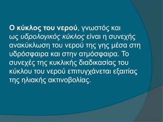Ο κύκλος του νερού, γνωστός και
ως υδρολογικός κύκλος είναι η συνεχής
ανακύκλωση του νερού της γης μέσα στη
υδρόσφαιρα και στην ατμόσφαιρα. Το
συνεχές της κυκλικής διαδικασίας του
κύκλου του νερού επιτυγχάνεται εξαιτίας
της ηλιακής ακτινοβολίας.
 