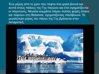 Ένα μέρος από το χιόνι που πέφτει στα ψηλά βουνά και
κοντά στους πόλους της Γης παγώνει και έτσι σχηματίζονται
οι παγετώνες. Μεγάλα κομμάτια πάγου πολλές φορές σπάνε
και πέφτουν στη θάλασσα, σχηματίζοντας παγόβουνα. Το
μεγαλύτερο μέρος του πάγου της Γης βρίσκεται στην
Ανταρκτική.
 
