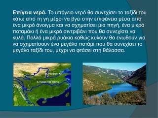 Επίγεια νερά. Το υπόγειο νερό θα συνεχίσει το ταξίδι του
κάτω από τη γη μέχρι να βγει στην επιφάνεια μέσα από
ένα μικρό άνοιγμα και να σχηματίσει μια πηγή, ένα μικρό
ποταμάκι ή ένα μικρό σιντριβάνι που θα συνεχίσει να
κυλά. Πολλά μικρά ρυάκια καθώς κυλούν θα ενωθούν για
να σχηματίσουν ένα μεγάλο ποτάμι που θα συνεχίσει το
μεγάλο ταξίδι του, μέχρι να φτάσει στη θάλασσα.
 