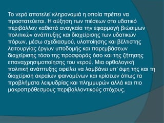 Το νερό αποτελεί κληρονομιά η οποία πρέπει να
προστατεύεται. Η αύξηση των πιέσεων στο υδατικό
περιβάλλον καθιστά αναγκαία την εφαρμογή βιώσιμων
πολιτικών ανάπτυξης και διαχείρισης των υδατικών
πόρων, μέσω σχεδιασμού, υλοποίησης και βέλτιστης
λειτουργίας έργων υποδομής και παρεμβάσεων
διαχείρισης τόσο της προσφοράς όσο και της ζήτησης
επαναχρησιμοποίησης του νερού. Μια ορθολογική
πολιτική ανάπτυξης οφείλει να λαμβάνει υπ’ όψη της και τη
διαχείριση ακραίων φαινομένων και κρίσεων όπως τα
προβλήματα λειψυδρίας και πλημμυρών αλλά και πιο
μακροπρόθεσμους περιβαλλοντικούς στόχους.
 