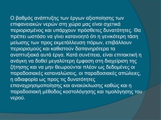 Ο βαθμός ανάπτυξης των έργων αξιοποίησης των
επιφανειακών νερών στη χώρα μας είναι σχετικά
περιορισμένος και υπάρχουν πρόσθετες δυνατότητες. Θα
πρέπει ωστόσο να γίνει κατανοητό ότι η γενικότερη τάση
μείωσης των προς εκμετάλλευση πόρων, επιβάλλουν
περιορισμούς και καθιστούν δαπανηρότερα τα
αναπτυξιακά αυτά έργα. Κατά συνέπεια, είναι επιτακτική η
ανάγκη να δοθεί μεγαλύτερη έμφαση στη διαχείριση της
ζήτησης και να μην θεωρούνται πλέον ως δεδομένες οι
παραδοσιακές καταναλώσεις, οι παραδοσιακές απώλειες,
η αδιαφορία ως προς τις δυνατότητες
επαναχρησιμοποίησης και ανακύκλωσης καθώς και η
παραδοσιακή μέθοδος κοστολόγησης και τιμολόγησης του
νερού.
 