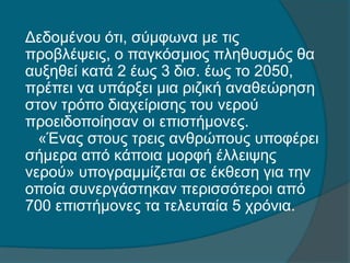 Δεδομένου ότι, σύμφωνα με τις
προβλέψεις, ο παγκόσμιος πληθυσμός θα
αυξηθεί κατά 2 έως 3 δισ. έως το 2050,
πρέπει να υπάρξει μια ριζική αναθεώρηση
στον τρόπο διαχείρισης του νερού
προειδοποίησαν οι επιστήμονες.
«Ένας στους τρεις ανθρώπους υποφέρει
σήμερα από κάποια μορφή έλλειψης
νερού» υπογραμμίζεται σε έκθεση για την
οποία συνεργάστηκαν περισσότεροι από
700 επιστήμονες τα τελευταία 5 χρόνια.
 