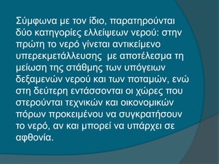 Σύμφωνα με τον ίδιο, παρατηρούνται
δύο κατηγορίες ελλείψεων νερού: στην
πρώτη το νερό γίνεται αντικείμενο
υπερεκμετάλλευσης με αποτέλεσμα τη
μείωση της στάθμης των υπόγειων
δεξαμενών νερού και των ποταμών, ενώ
στη δεύτερη εντάσσονται οι χώρες που
στερούνται τεχνικών και οικονομικών
πόρων προκειμένου να συγκρατήσουν
το νερό, αν και μπορεί να υπάρχει σε
αφθονία.
 