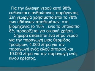 Για την έλλειψη νερού κατά 98%
ευθύνεται ο ανθρώπινος παράγοντας.
Στη γεωργία χρησιμοποιείται το 78%
των υδάτινων αποθεμάτων, στη
βιομηχανία το 18% , ενώ το υπόλοιπο
8% προορίζεται για οικιακή χρήση.
Σήμερα απαιτείται ένα λίτρο νερού
για την παραγωγή μιας θερμίδας
τροφίμων, 4.000 λίτρα για την
παραγωγή ενός κιλού σιταριού και
10.000 λίτρα για την παραγωγή ενός
κιλού κρέατος.
 