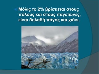  Μόλις το 2% βρίσκεται στους
πόλους και στους παγετώνες,
είναι δηλαδή πάγος και χιόνι,
 