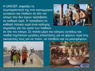 Η UNICEF, εκφράζει τη
συμπαράστασή της στα εκατομμύρια
γυναικών και παιδιών σε όλο τον
κόσμο που δεν έχουν πρόσβαση
σε καθαρό νερό. Η πρόσβαση σε
καθαρό πόσιμο νερό είναι κρίσιμης
σημασίας για την υγεία των παιδιών
σε όλο τον κόσμο. Σε πολλά μέρη του κόσμου γυναίκες και
παιδιά περπατούν μεγάλες αποστάσεις για να φέρουν νερό στις
οικογένειές τους για να πιούν, να πλυθούν και να μαγειρέψουν.
 
