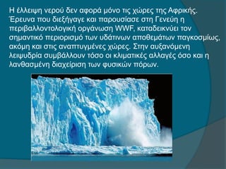 Η έλλειψη νερού δεν αφορά μόνο τις χώρες της Αφρικής.
Έρευνα που διεξήγαγε και παρουσίασε στη Γενεύη η
περιβαλλοντολογική οργάνωση WWF, καταδεικνύει τον
σημαντικό περιορισμό των υδάτινων αποθεμάτων παγκοσμίως,
ακόμη και στις αναπτυγμένες χώρες. Στην αυξανόμενη
λειψυδρία συμβάλλουν τόσο οι κλιματικές αλλαγές όσο και η
λανθασμένη διαχείριση των φυσικών πόρων.
 