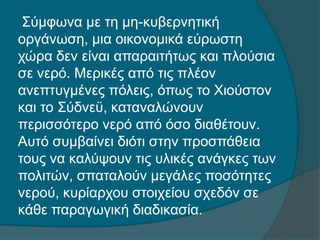 Σύμφωνα με τη μη-κυβερνητική
οργάνωση, μια οικονομικά εύρωστη
χώρα δεν είναι απαραιτήτως και πλούσια
σε νερό. Μερικές από τις πλέον
ανεπτυγμένες πόλεις, όπως το Χιούστον
και το Σύδνεϋ, καταναλώνουν
περισσότερο νερό από όσο διαθέτουν.
Αυτό συμβαίνει διότι στην προσπάθεια
τους να καλύψουν τις υλικές ανάγκες των
πολιτών, σπαταλούν μεγάλες ποσότητες
νερού, κυρίαρχου στοιχείου σχεδόν σε
κάθε παραγωγική διαδικασία..
 