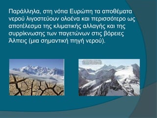 Παράλληλα, στη νότια Ευρώπη τα αποθέματα
νερού λιγοστεύουν ολοένα και περισσότερο ως
αποτέλεσμα της κλιματικής αλλαγής και της
συρρίκνωσης των παγετώνων στις βόρειες
Άλπεις (μια σημαντική πηγή νερού).
 