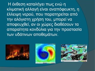 Η έκθεση καταλήγει πως ενώ η
κλιματική αλλαγή είναι αναπόφευκτη, η
έλλειψη νερού, που παρατηρείται από
την αλόγιστη χρήση του, μπορεί να
αποφευχθεί, αν οι χώρες διαθέσουν τα
απαραίτητα κονδύλια για την προστασία
των υδάτινων αποθεμάτων.
 